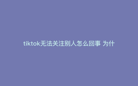 tiktok无法关注别人怎么回事 为什么tiktok关注和点赞会消失