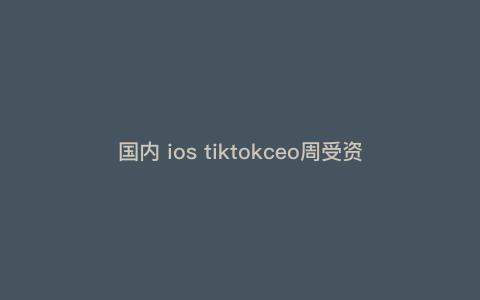 国内 ios tiktokceo周受资(周受资会说中文吗) 国内 ios tiktokceo周受资(周受资会说中文吗)