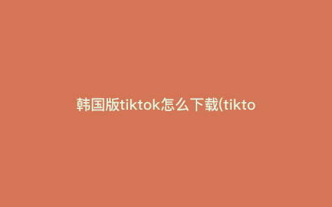 韩国版tiktok怎么下载(tiktok韩国版下载安卓) 韩国版tiktok怎么下载(tiktok韩国版下载安卓)