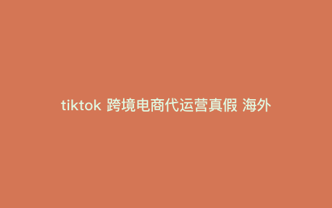 tiktok 跨境电商代运营真假 海外带货tiktok是真的吗 tiktok 跨境电商代运营真假 海外带货tiktok是真的吗