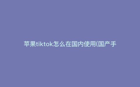 苹果tiktok怎么在国内使用(国产手机怎么装tiktok) 苹果tiktok怎么在国内使用(国产手机怎么装tiktok)
