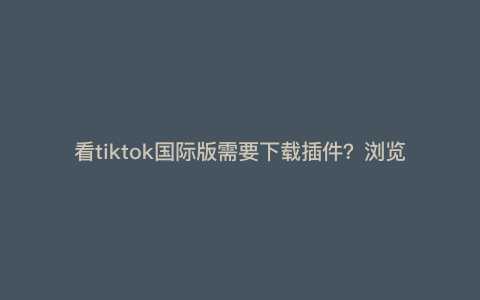 看tiktok国际版需要下载插件?浏览器的tiktokshop可以使用吗 看tiktok国际版需要下载插件?浏览器的tiktokshop可以使用吗