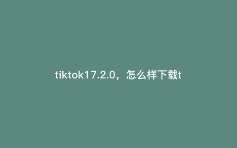 tiktok17.2.0,怎么样下载tiktok tiktok17.2.0,怎么样下载tiktok