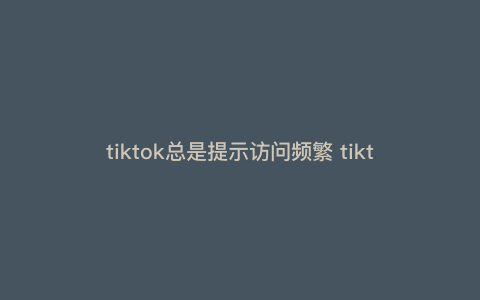 tiktok总是提示访问频繁 tiktok注册访问太频繁 tiktok总是提示访问频繁 tiktok注册访问太频繁