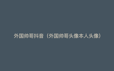 外国帅哥抖音(外国帅哥头像本人头像)