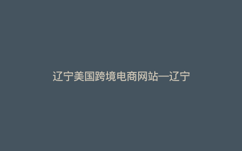 辽宁美国跨境电商网站—辽宁美国跨境电商网站有哪些) 辽宁美国跨境电商网站—辽宁美国跨境电商网站有哪些)