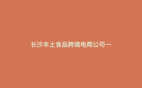 长沙本土食品跨境电商公司—长沙本土食品跨境电商公司排名) 长沙本土食品跨境电商公司—长沙本土食品跨境电商公司排名)