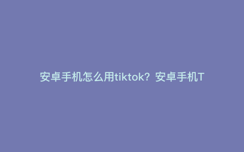 安卓手机怎么用tiktok?安卓手机TikTok怎么联网 安卓手机怎么用tiktok?安卓手机TikTok怎么联网