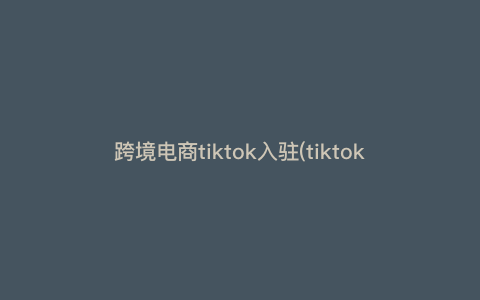 跨境电商tiktok入驻(tiktok入驻申请条件是什么) 跨境电商tiktok入驻(tiktok入驻申请条件是什么)