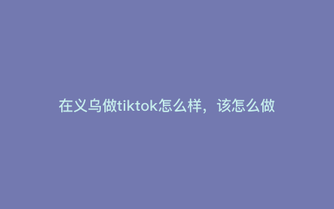 在义乌做tiktok怎么样,该怎么做 在义乌做tiktok怎么样,该怎么做