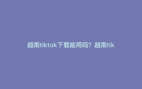 越南tiktok下载能用吗?越南tiktok怎么进入