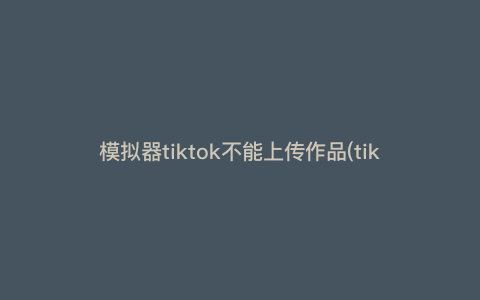 模拟器tiktok不能上传作品(tiktok上传不上去)