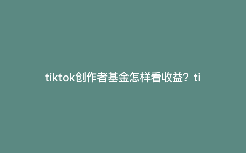 tiktok创作者基金怎样看收益?tiktok回款流程 tiktok创作者基金怎样看收益?tiktok回款流程