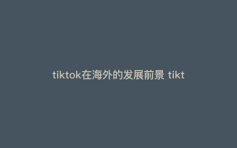 tiktok在海外的发展前景 tiktok的好处 tiktok在海外的发展前景 tiktok的好处
