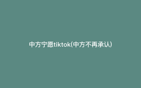 中方宁愿tiktok(中方不再承认)