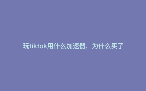 玩tiktok用什么加速器,为什么买了加速器还是用不了TikTok 玩tiktok用什么加速器,为什么买了加速器还是用不了TikTok