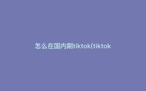 怎么在国内刷tiktok(tiktok国际版怎么刷) 怎么在国内刷tiktok(tiktok国际版怎么刷)