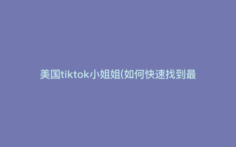 美国tiktok小姐姐(如何快速找到最火美国TikTok小姐姐视频,揭秘各大平台关于TikTok小姐姐的热门话题与趋势) 美国tiktok小姐姐(如何快速找到最火美国TikTok小姐姐视频,揭秘各大平台关于TikTok小姐姐的热门话题与趋势)