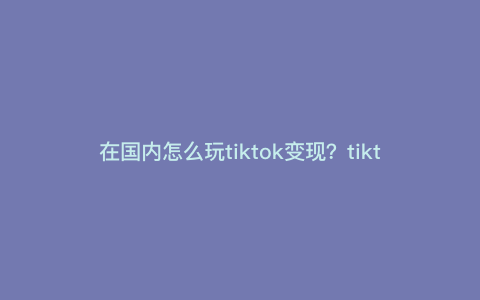 在国内怎么玩tiktok变现?tiktok音乐号怎么变现 在国内怎么玩tiktok变现?tiktok音乐号怎么变现