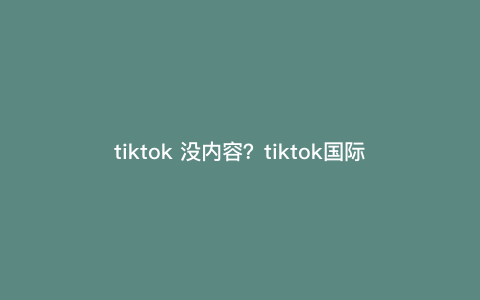 tiktok 没内容?tiktok国际版打开没有内容