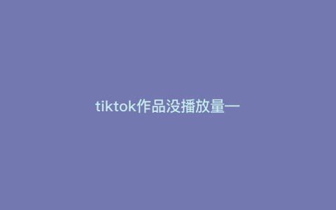 tiktok作品没播放量---tiktok一直没有播放量)