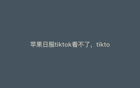 苹果日服tiktok看不了,tiktok苹果版为什么用不了 苹果日服tiktok看不了,tiktok苹果版为什么用不了