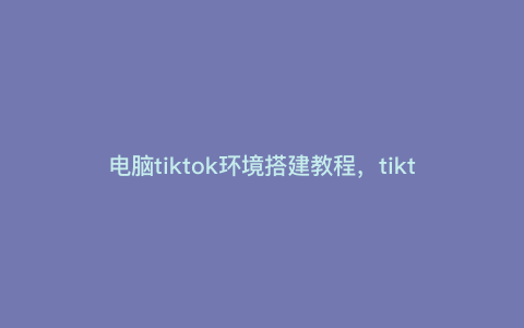 电脑tiktok环境搭建教程,tiktok电脑登录需要环境设置吗 电脑tiktok环境搭建教程,tiktok电脑登录需要环境设置吗