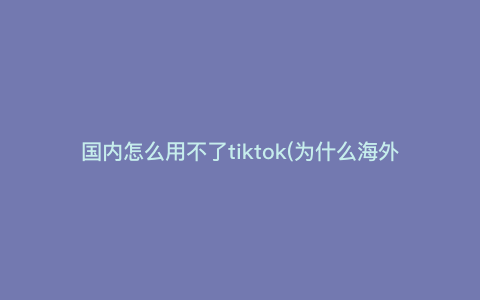 国内怎么用不了tiktok(为什么海外tiktok用不了)
