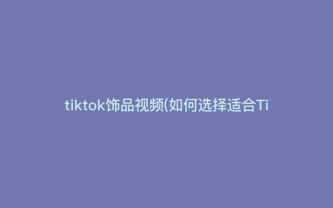tiktok饰品视频(如何选择适合TikTok视频的流行饰品,让你的视频更有吸引力) tiktok饰品视频(如何选择适合TikTok视频的流行饰品,让你的视频更有吸引力)