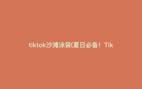 tiktok沙滩泳装(夏日必备!TikTok沙滩泳装搭配指南,让你在海边尽显性感!)