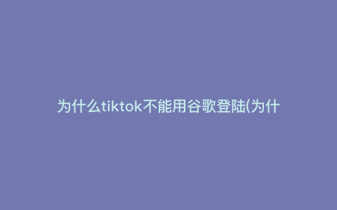 为什么tiktok不能用谷歌登陆(为什么海外tiktok用不了)