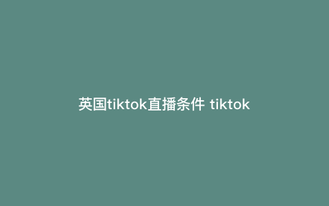 英国tiktok直播条件 tiktok英国小黄车开通条件 英国tiktok直播条件 tiktok英国小黄车开通条件
