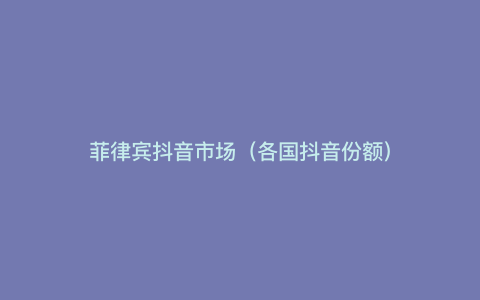 菲律宾抖音市场(各国抖音份额)