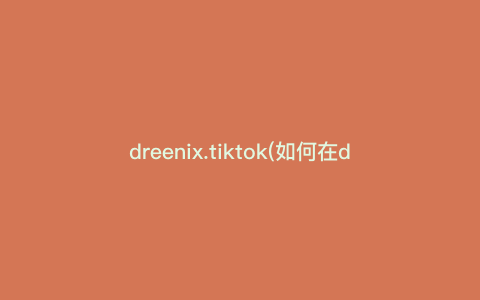 dreenix.tiktok(如何在dreenix.tiktok上获得高曝光率,详细说明TikTok新手必备技巧)