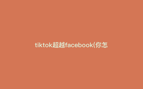 tiktok超越facebook(你怎么看)