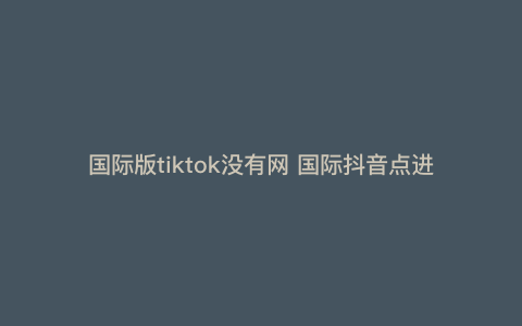 国际版tiktok没有网 国际抖音点进去为啥显示没网