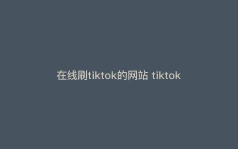 在线刷tiktok的网站 tiktok网页版怎么进 在线刷tiktok的网站 tiktok网页版怎么进