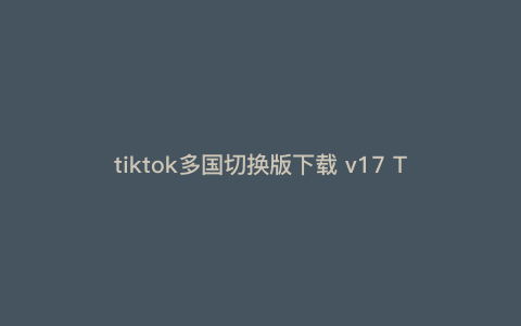 tiktok多国切换版下载 v17 TikTok为什么不能用 tiktok多国切换版下载 v17 TikTok为什么不能用