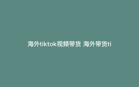 海外tiktok视频带货 海外带货tiktok是真的吗 海外tiktok视频带货 海外带货tiktok是真的吗