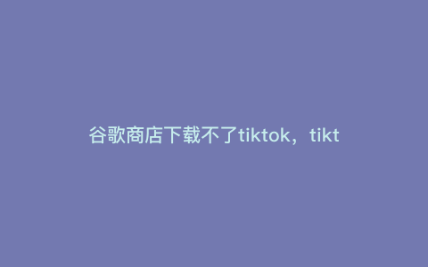 谷歌商店下载不了tiktok,tiktok为什么不能下载安装包 谷歌商店下载不了tiktok,tiktok为什么不能下载安装包