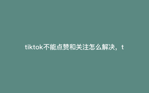 tiktok不能点赞和关注怎么解决,tiktok点赞和关注没有了