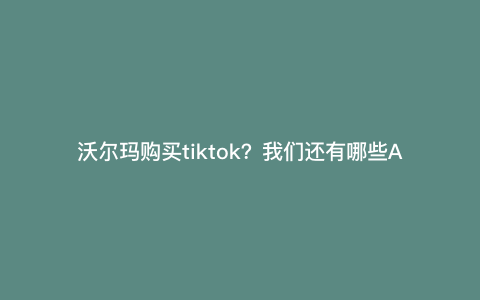 沃尔玛购买tiktok?我们还有哪些APP应用征服西方国家市场 沃尔玛购买tiktok?我们还有哪些APP应用征服西方国家市场
