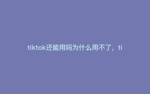 tiktok还能用吗为什么用不了,tiktok为什么不能播放 tiktok还能用吗为什么用不了,tiktok为什么不能播放