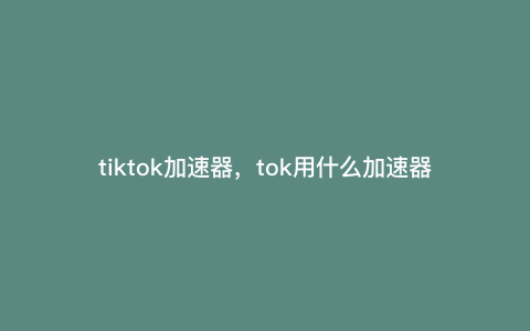 tiktok加速器,tok用什么加速器 tiktok加速器,tok用什么加速器