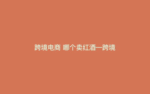 跨境电商 哪个卖红酒—跨境贸易红酒) 跨境电商 哪个卖红酒—跨境贸易红酒)