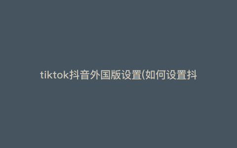 tiktok抖音外国版设置(如何设置抖音外国版?一文概括所有需要注意的事项)