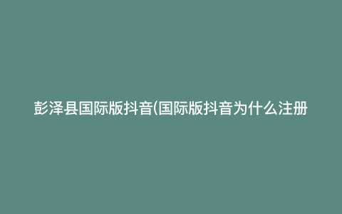 彭泽县国际版抖音(国际版抖音为什么注册不了) 彭泽县国际版抖音(国际版抖音为什么注册不了)