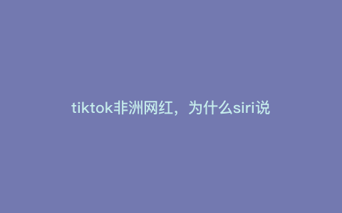 tiktok非洲网红,为什么siri说tiktok创始人是马云 tiktok非洲网红,为什么siri说tiktok创始人是马云