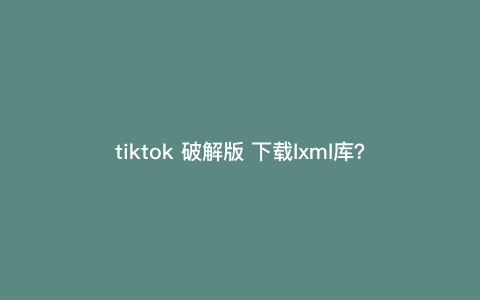 tiktok 破解版 下载lxml库?tiktok怎么离线下载 tiktok 破解版 下载lxml库?tiktok怎么离线下载