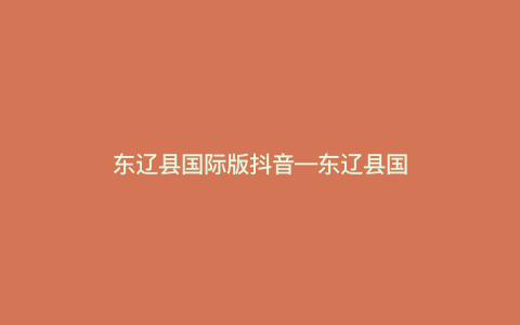 东辽县国际版抖音—东辽县国际版抖音,探寻全球新奇玩法) 东辽县国际版抖音—东辽县国际版抖音,探寻全球新奇玩法)